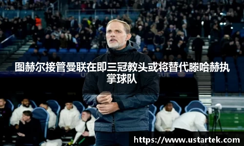 图赫尔接管曼联在即三冠教头或将替代滕哈赫执掌球队